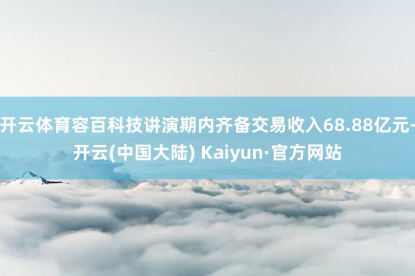 开云体育容百科技讲演期内齐备交易收入68.88亿元-开云(中国大陆) Kaiyun·官方网站