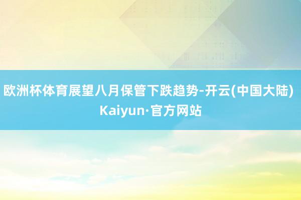 欧洲杯体育展望八月保管下跌趋势-开云(中国大陆) Kaiyun·官方网站