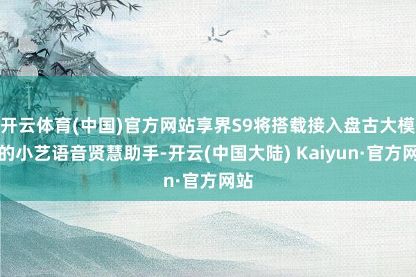 开云体育(中国)官方网站享界S9将搭载接入盘古大模子的小艺语音贤慧助手-开云(中国大陆) Kaiyun·官方网站