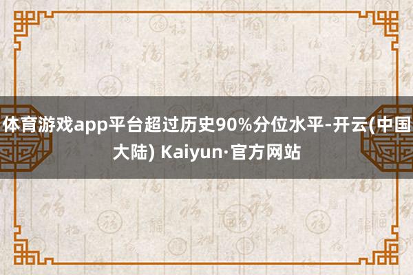 体育游戏app平台超过历史90%分位水平-开云(中国大陆) Kaiyun·官方网站