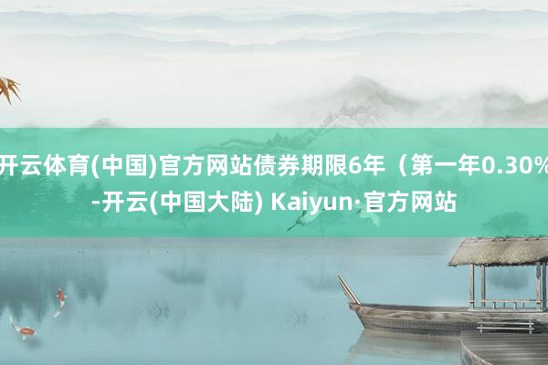 开云体育(中国)官方网站债券期限6年（第一年0.30%-开云(中国大陆) Kaiyun·官方网站