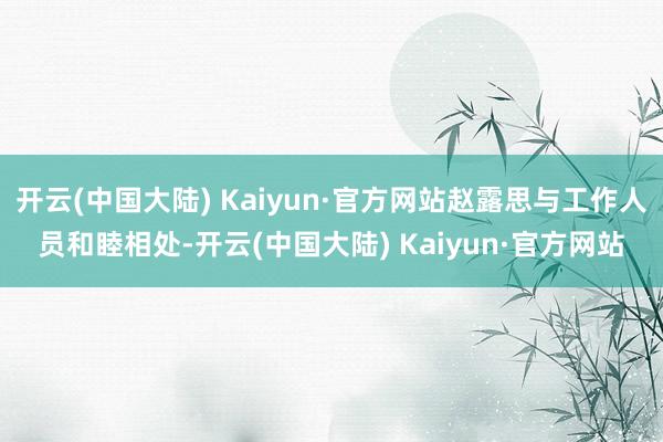 开云(中国大陆) Kaiyun·官方网站赵露思与工作人员和睦相处-开云(中国大陆) Kaiyun·官方网站