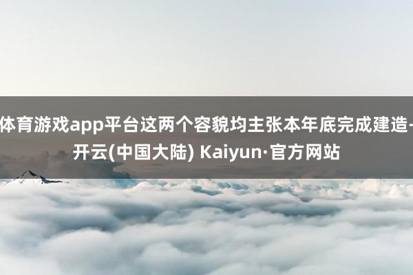 体育游戏app平台这两个容貌均主张本年底完成建造-开云(中国大陆) Kaiyun·官方网站