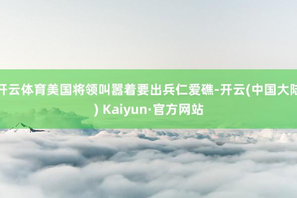 开云体育美国将领叫嚣着要出兵仁爱礁-开云(中国大陆) Kaiyun·官方网站