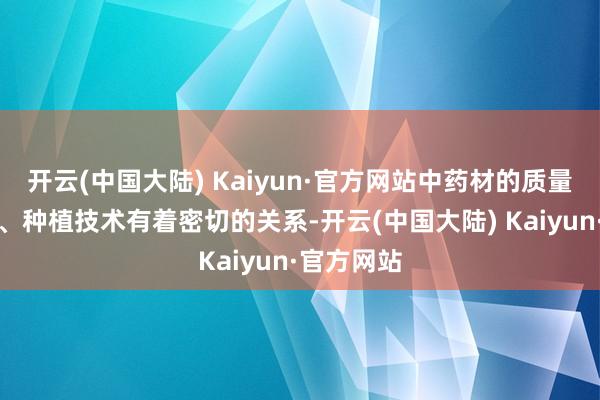 开云(中国大陆) Kaiyun·官方网站中药材的质量与其产地、种植技术有着密切的关系-开云(中国大陆) Kaiyun·官方网站