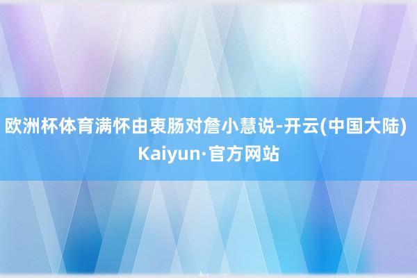 欧洲杯体育满怀由衷肠对詹小慧说-开云(中国大陆) Kaiyun·官方网站