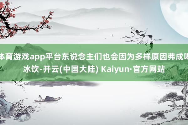 体育游戏app平台东说念主们也会因为多样原因弗成喝冰饮-开云(中国大陆) Kaiyun·官方网站