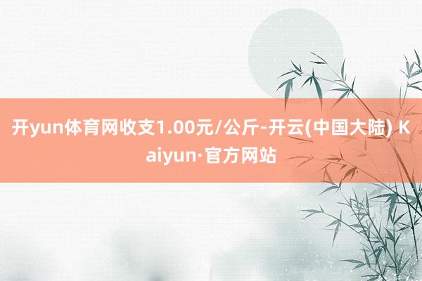 开yun体育网收支1.00元/公斤-开云(中国大陆) Kaiyun·官方网站