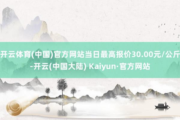 开云体育(中国)官方网站当日最高报价30.00元/公斤-开云(中国大陆) Kaiyun·官方网站