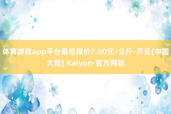 体育游戏app平台最低报价7.00元/公斤-开云(中国大陆) Kaiyun·官方网站