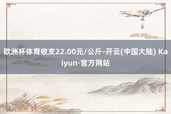 欧洲杯体育收支22.00元/公斤-开云(中国大陆) Kaiyun·官方网站