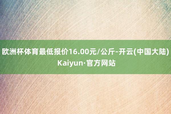 欧洲杯体育最低报价16.00元/公斤-开云(中国大陆) Kaiyun·官方网站