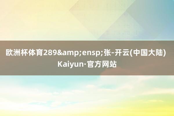 欧洲杯体育289&ensp;张-开云(中国大陆) Kaiyun·官方网站