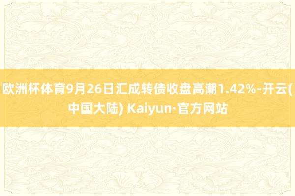 欧洲杯体育9月26日汇成转债收盘高潮1.42%-开云(中国大陆) Kaiyun·官方网站