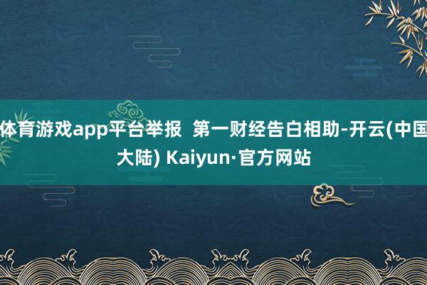 体育游戏app平台举报  第一财经告白相助-开云(中国大陆) Kaiyun·官方网站