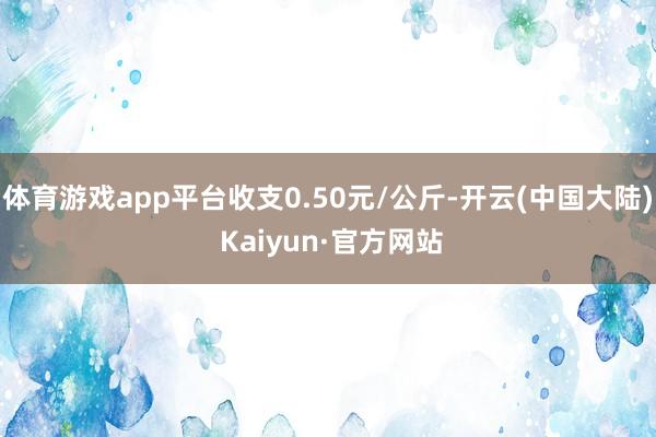 体育游戏app平台收支0.50元/公斤-开云(中国大陆) Kaiyun·官方网站