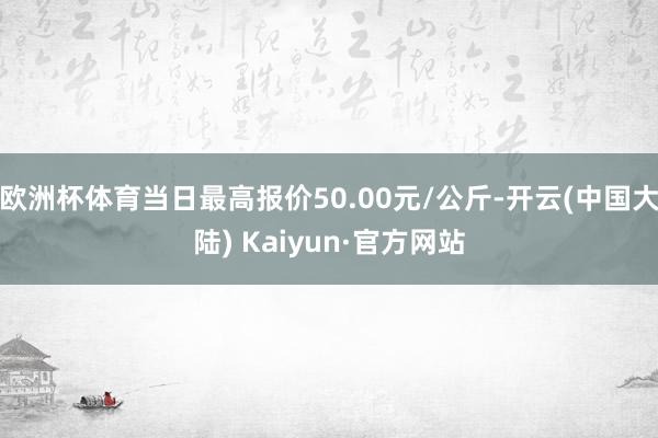 欧洲杯体育当日最高报价50.00元/公斤-开云(中国大陆) Kaiyun·官方网站