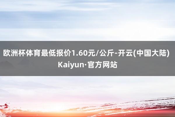 欧洲杯体育最低报价1.60元/公斤-开云(中国大陆) Kaiyun·官方网站