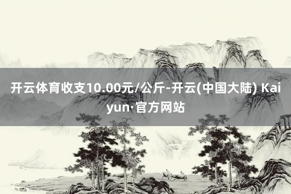 开云体育收支10.00元/公斤-开云(中国大陆) Kaiyun·官方网站