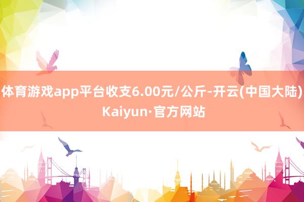 体育游戏app平台收支6.00元/公斤-开云(中国大陆) Kaiyun·官方网站