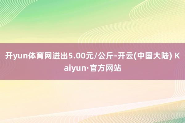 开yun体育网进出5.00元/公斤-开云(中国大陆) Kaiyun·官方网站