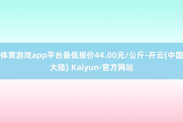 体育游戏app平台最低报价44.00元/公斤-开云(中国大陆) Kaiyun·官方网站