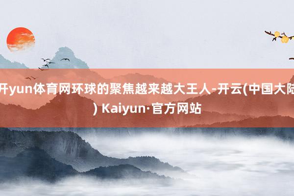 开yun体育网环球的聚焦越来越大王人-开云(中国大陆) Kaiyun·官方网站