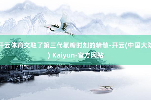 开云体育交融了第三代氨糖时刻的精髓-开云(中国大陆) Kaiyun·官方网站