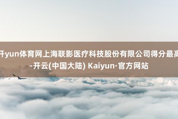 开yun体育网上海联影医疗科技股份有限公司得分最高-开云(中国大陆) Kaiyun·官方网站