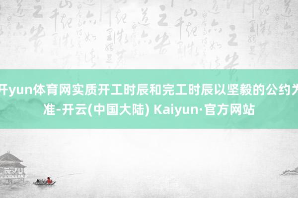 开yun体育网实质开工时辰和完工时辰以坚毅的公约为准-开云(中国大陆) Kaiyun·官方网站