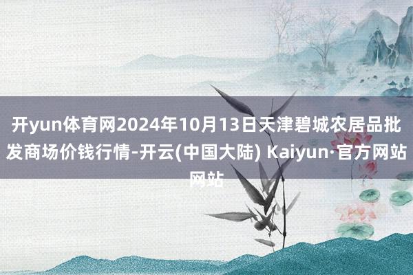 开yun体育网2024年10月13日天津碧城农居品批发商场价钱行情-开云(中国大陆) Kaiyun·官方网站