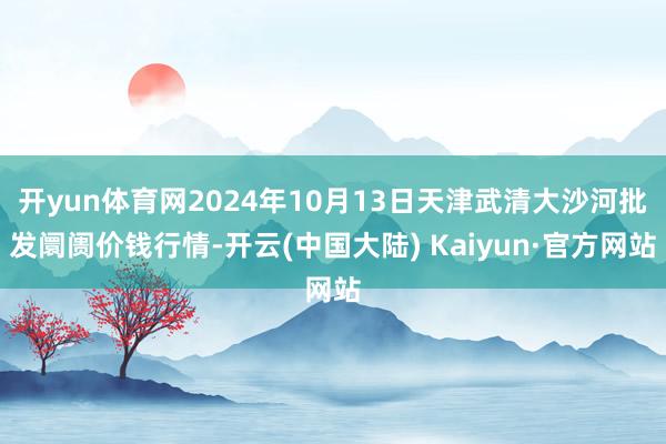 开yun体育网2024年10月13日天津武清大沙河批发阛阓价钱行情-开云(中国大陆) Kaiyun·官方网站