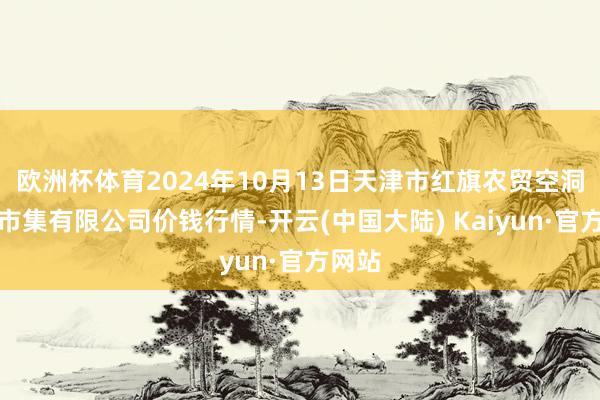 欧洲杯体育2024年10月13日天津市红旗农贸空洞批发市集有限公司价钱行情-开云(中国大陆) Kaiyun·官方网站