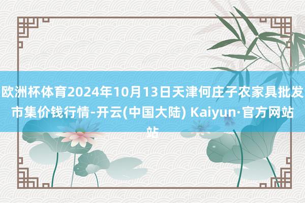 欧洲杯体育2024年10月13日天津何庄子农家具批发市集价钱行情-开云(中国大陆) Kaiyun·官方网站