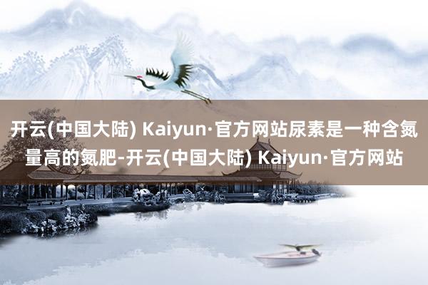 开云(中国大陆) Kaiyun·官方网站尿素是一种含氮量高的氮肥-开云(中国大陆) Kaiyun·官方网站