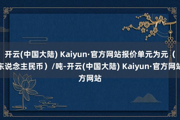 开云(中国大陆) Kaiyun·官方网站报价单元为元（东说念主民币）/吨-开云(中国大陆) Kaiyun·官方网站