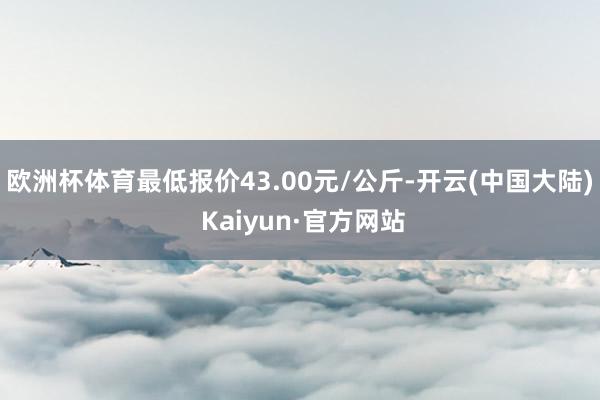 欧洲杯体育最低报价43.00元/公斤-开云(中国大陆) Kaiyun·官方网站