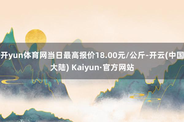 开yun体育网当日最高报价18.00元/公斤-开云(中国大陆) Kaiyun·官方网站