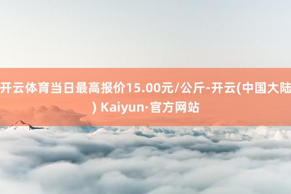 开云体育当日最高报价15.00元/公斤-开云(中国大陆) Kaiyun·官方网站