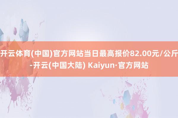 开云体育(中国)官方网站当日最高报价82.00元/公斤-开云(中国大陆) Kaiyun·官方网站