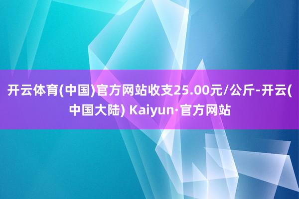 开云体育(中国)官方网站收支25.00元/公斤-开云(中国大陆) Kaiyun·官方网站