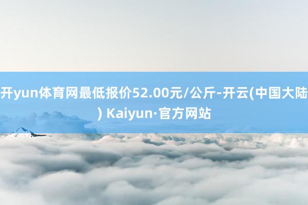 开yun体育网最低报价52.00元/公斤-开云(中国大陆) Kaiyun·官方网站