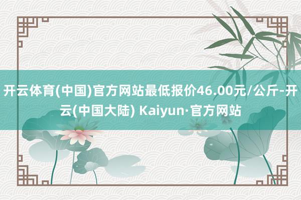 开云体育(中国)官方网站最低报价46.00元/公斤-开云(中国大陆) Kaiyun·官方网站