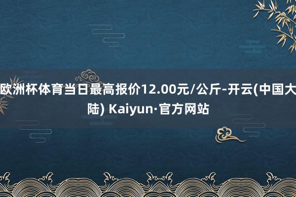 欧洲杯体育当日最高报价12.00元/公斤-开云(中国大陆) Kaiyun·官方网站