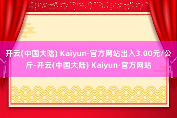 开云(中国大陆) Kaiyun·官方网站出入3.00元/公斤-开云(中国大陆) Kaiyun·官方网站