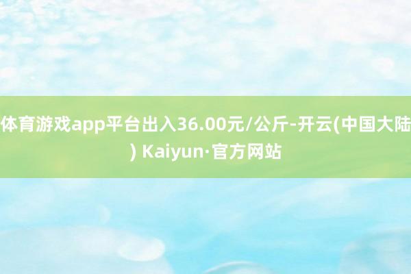 体育游戏app平台出入36.00元/公斤-开云(中国大陆) Kaiyun·官方网站