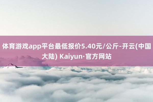 体育游戏app平台最低报价5.40元/公斤-开云(中国大陆) Kaiyun·官方网站