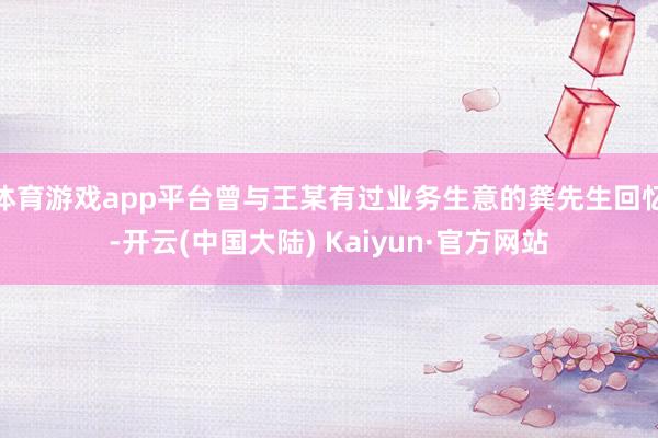 体育游戏app平台曾与王某有过业务生意的龚先生回忆-开云(中国大陆) Kaiyun·官方网站