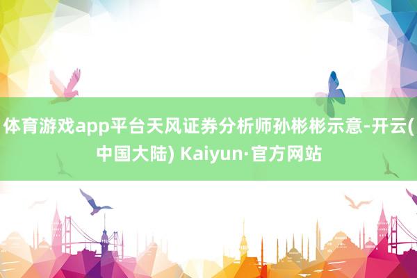 体育游戏app平台　　天风证券分析师孙彬彬示意-开云(中国大陆) Kaiyun·官方网站