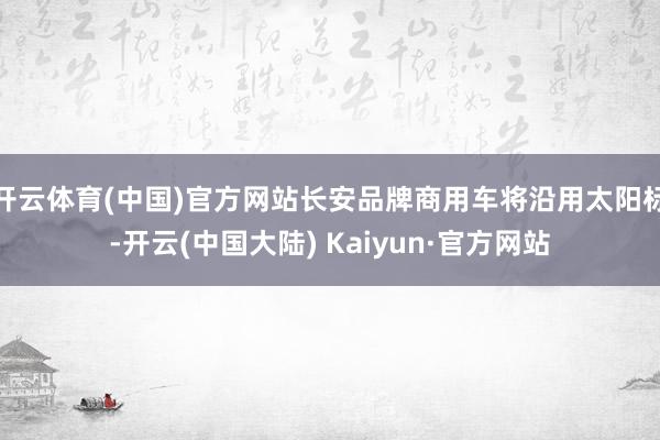 开云体育(中国)官方网站长安品牌商用车将沿用太阳标-开云(中国大陆) Kaiyun·官方网站